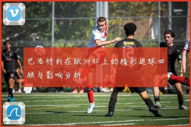巴洛特利在欧洲杯上的精彩进球回顾与影响分析