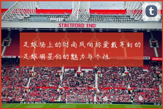 足球场上的时尚风向标爱戴耳钉的足球明星们的魅力与个性