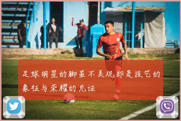 足球明星的脚虽不美观却是技艺的象征与荣耀的见证