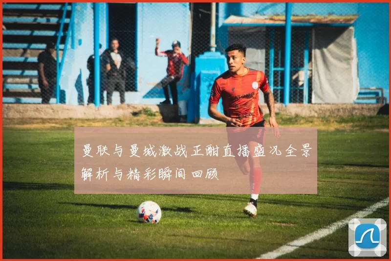 曼联与曼城激战正酣直播盛况全景解析与精彩瞬间回顾