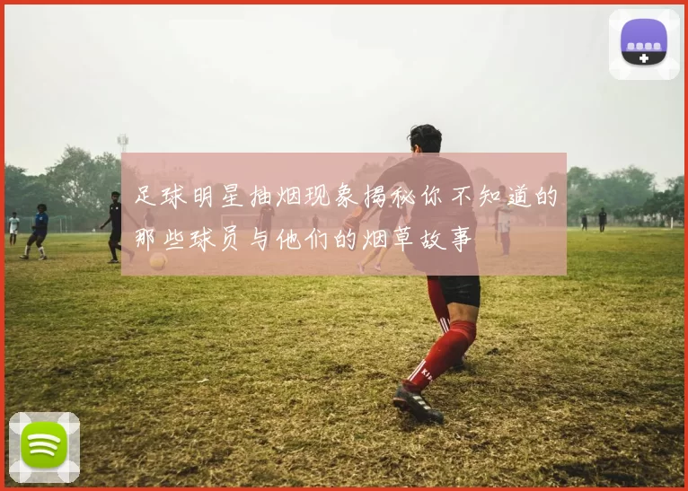 足球明星抽烟现象揭秘你不知道的那些球员与他们的烟草故事