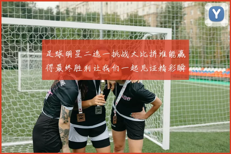 足球明星二选一挑战大比拼谁能赢得最终胜利让我们一起见证精彩瞬间