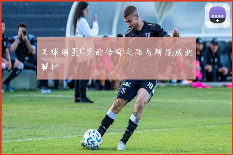 足球明星C罗的传奇之路与辉煌成就解析