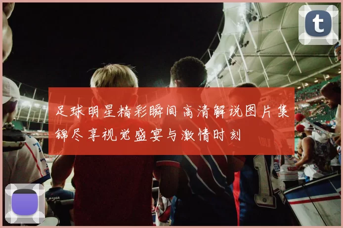 足球明星精彩瞬间高清解说图片集锦尽享视觉盛宴与激情时刻